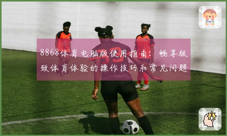 8868体育电脑版使用指南：畅享极致体育体验的操作技巧和常见问题解答