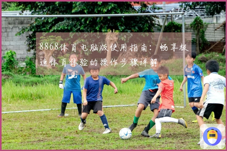 8868体育电脑版使用指南:畅享极速体育体验的操作步骤详解