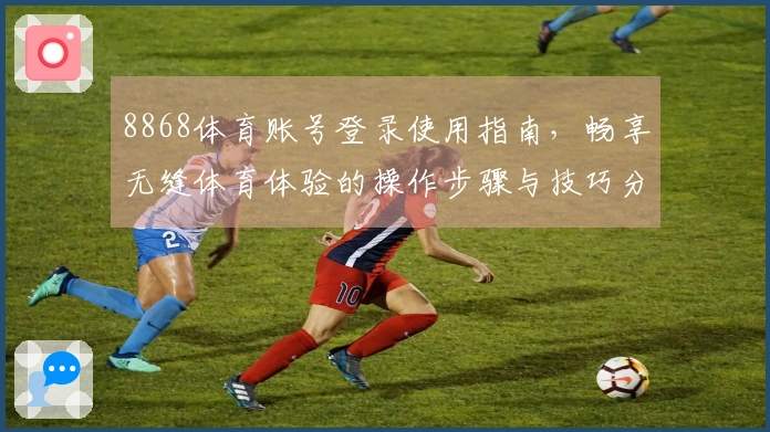 8868体育账号登录使用指南,畅享无缝体育体验的操作步骤与技巧分享